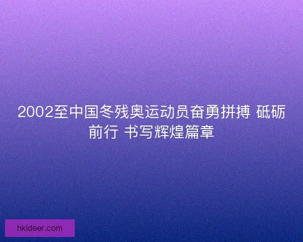 2002至中国冬残奥运动员奋勇拼搏 砥砺前行 书写辉煌篇章