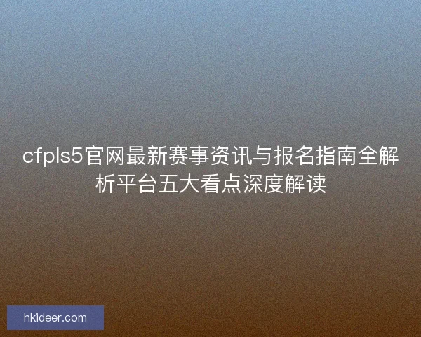 cfpls5官网最新赛事资讯与报名指南全解析平台五大看点深度解读