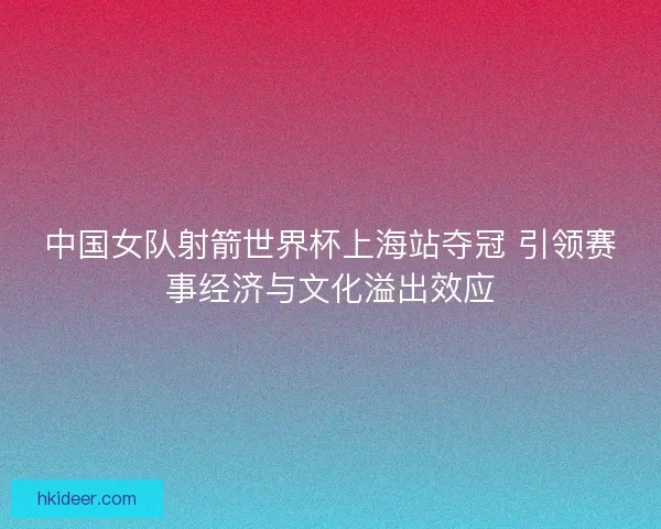 中国女队射箭世界杯上海站夺冠 引领赛事经济与文化溢出效应