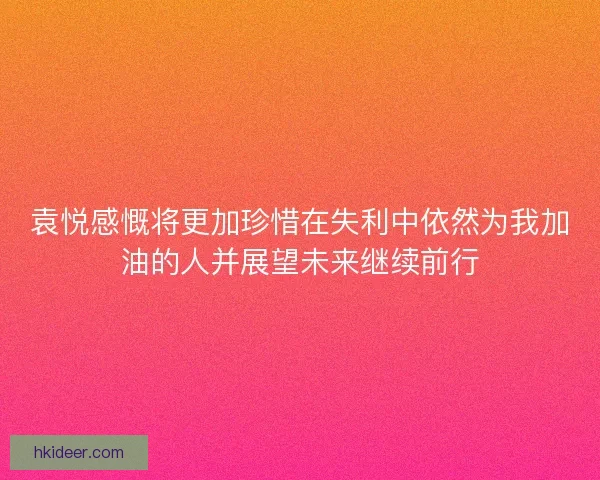 袁悦感慨将更加珍惜在失利中依然为我加油的人并展望未来继续前行