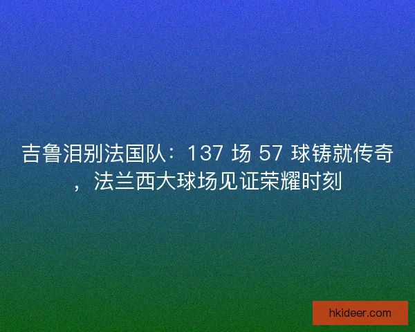 吉鲁泪别法国队：137 场 57 球铸就传奇，法兰西大球场见证荣耀时刻