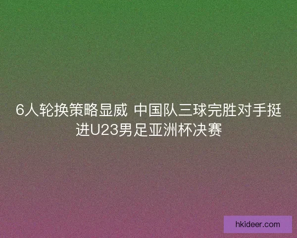 6人轮换策略显威 中国队三球完胜对手挺进U23男足亚洲杯决赛