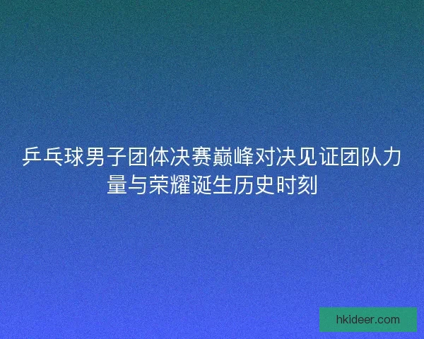 乒乓球男子团体决赛巅峰对决见证团队力量与荣耀诞生历史时刻