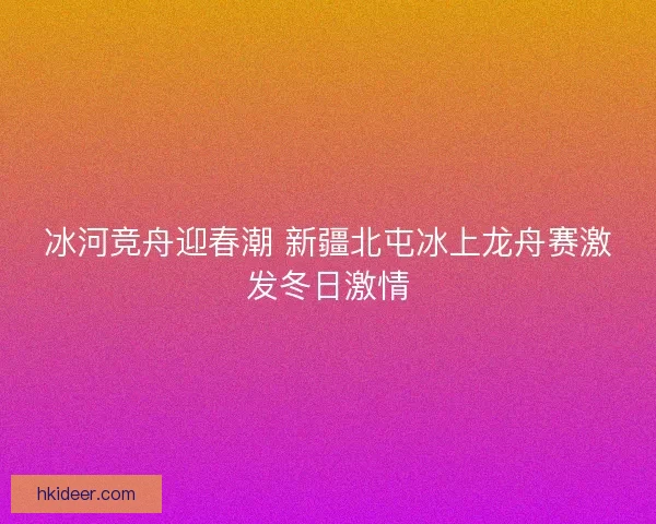 冰河竞舟迎春潮 新疆北屯冰上龙舟赛激发冬日激情