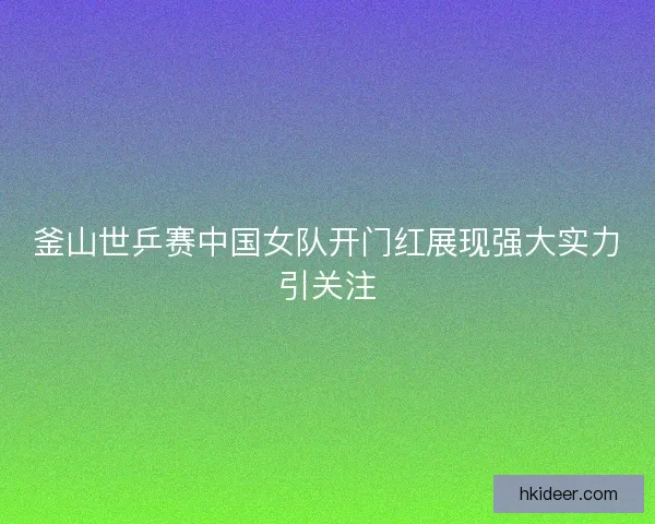 釜山世乒赛中国女队开门红展现强大实力引关注 釜山世乒赛中国女队开门红展现强大实力引关注
