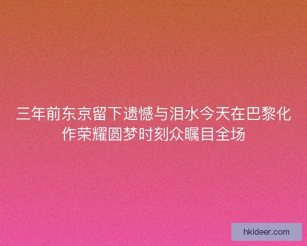 三年前东京留下遗憾与泪水今天在巴黎化作荣耀圆梦时刻众瞩目全场 三年前东京留下遗憾与泪水今天在巴黎化作荣耀圆梦时刻众瞩目全场