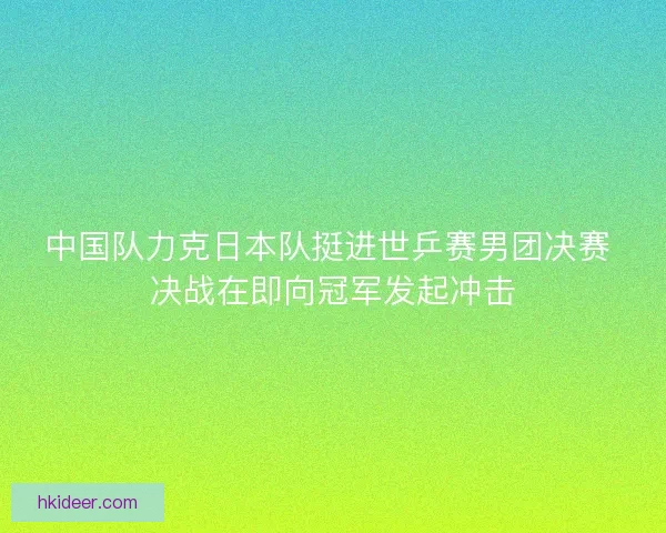 中国队力克日本队挺进世乒赛男团决赛 决战在即向冠军发起冲击 中国队力克日本队挺进世乒赛男团决赛 决战在即向冠军发起冲击