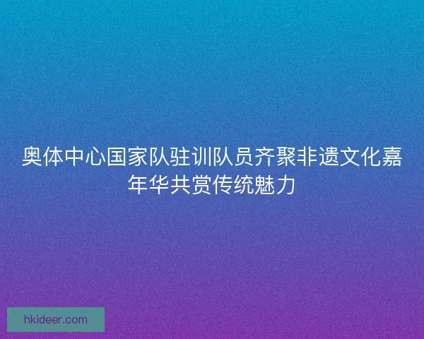 奥体中心国家队驻训队员齐聚非遗文化嘉年华共赏传统魅力
