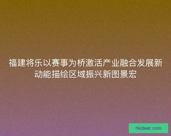 福建将乐以赛事为桥激活产业融合发展新动能描绘区域振兴新图景宏