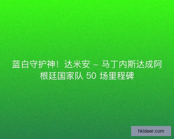 蓝白守护神！达米安 - 马丁内斯达成阿根廷国家队 50 场里程碑