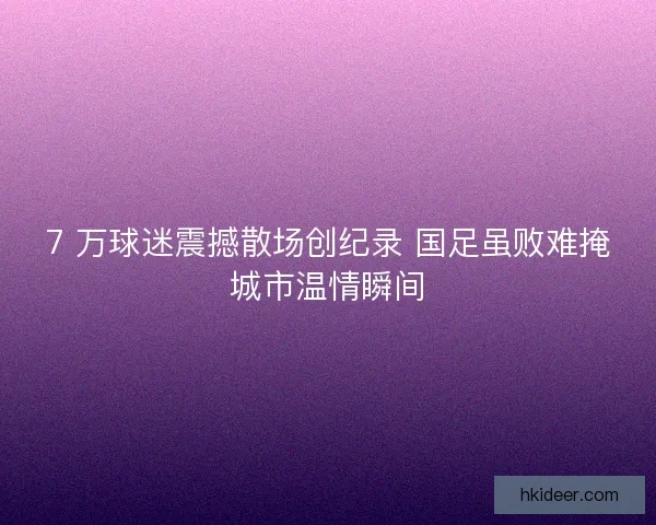 7 万球迷震撼散场创纪录 国足虽败难掩城市温情瞬间