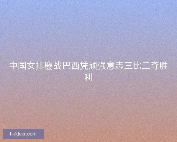 中国女排鏖战巴西凭顽强意志三比二夺胜利