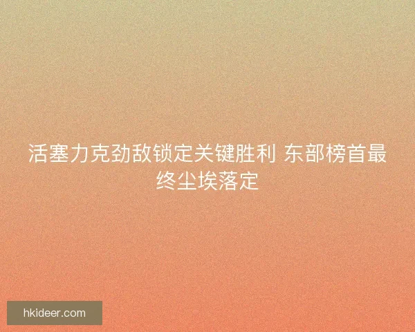 活塞力克劲敌锁定关键胜利 东部榜首最终尘埃落定